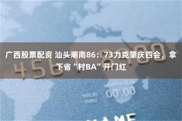 广西股票配资 汕头潮南86：73力克肇庆四会，拿下省“村BA”开门红