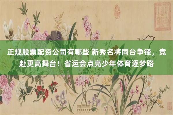 正规股票配资公司有哪些 新秀名将同台争锋，竞赴更高舞台！省运会点亮少年体育逐梦路