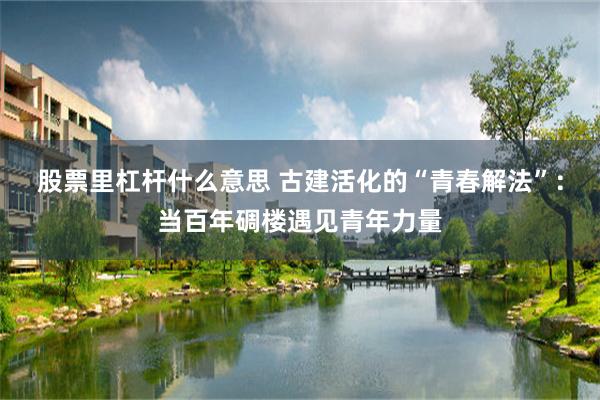 股票里杠杆什么意思 古建活化的“青春解法”：当百年碉楼遇见青年力量