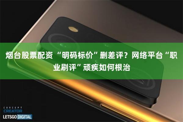 烟台股票配资 “明码标价”删差评？网络平台“职业刷评”顽疾如何根治