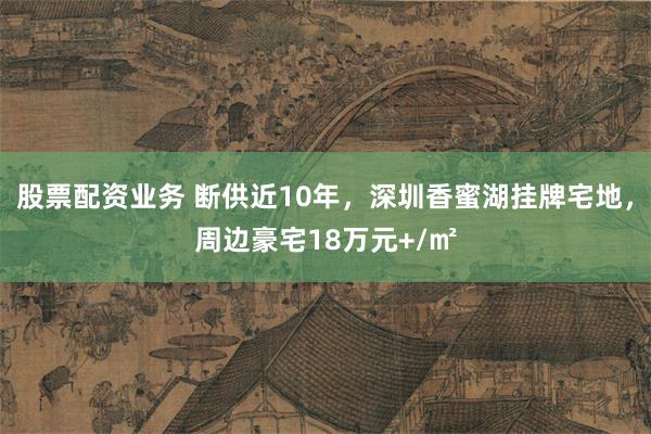 股票配资业务 断供近10年，深圳香蜜湖挂牌宅地，周边豪宅18万元+/㎡