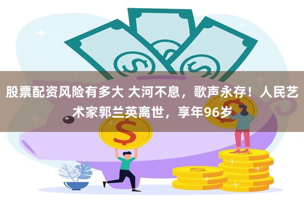 股票配资风险有多大 大河不息，歌声永存！人民艺术家郭兰英离世，享年96岁