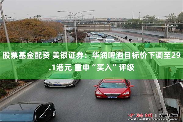 股票基金配资 美银证券:华润啤酒目标价下调至29.1港元 重申“买入”评级