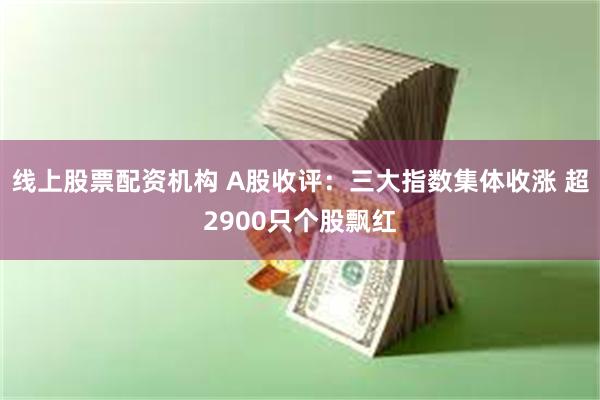 线上股票配资机构 A股收评：三大指数集体收涨 超2900只个股飘红