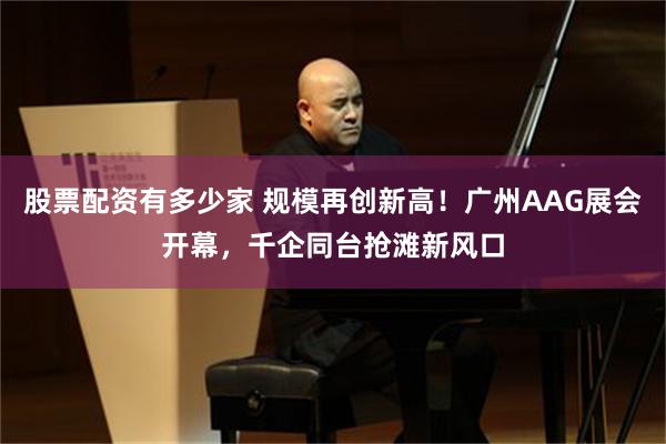 股票配资有多少家 规模再创新高！广州AAG展会开幕，千企同台抢滩新风口
