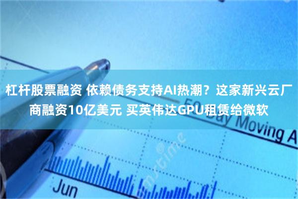 杠杆股票融资 依赖债务支持AI热潮？这家新兴云厂商融资10亿美元 买英伟达GPU租赁给微软
