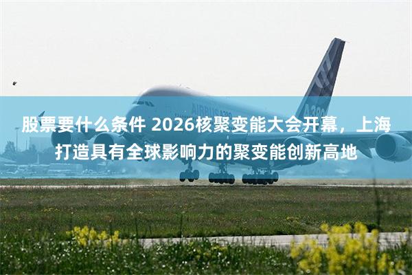 股票要什么条件 2026核聚变能大会开幕，上海打造具有全球影响力的聚变能创新高地