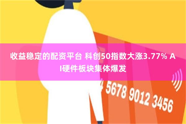 收益稳定的配资平台 科创50指数大涨3.77% AI硬件板块集体爆发