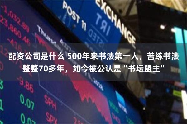 配资公司是什么 500年来书法第一人，苦练书法整整70多年，如今被公认是“书坛盟主”