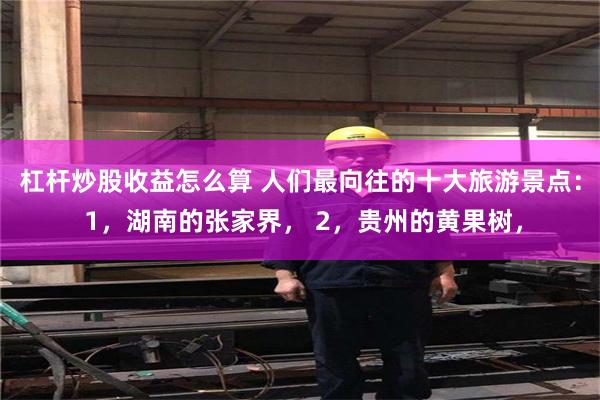 杠杆炒股收益怎么算 人们最向往的十大旅游景点： 1，湖南的张家界， 2，贵州的黄果树，