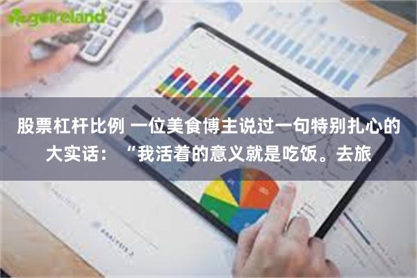 股票杠杆比例 一位美食博主说过一句特别扎心的大实话： “我活着的意义就是吃饭。去旅