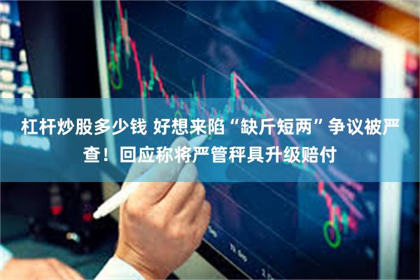 杠杆炒股多少钱 好想来陷“缺斤短两”争议被严查！回应称将严管秤具升级赔付