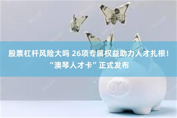股票杠杆风险大吗 26项专属权益助力人才扎根！“澳琴人才卡”正式发布