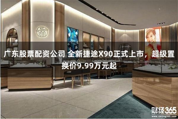 广东股票配资公司 全新捷途X90正式上市，超级置换价9.99万元起