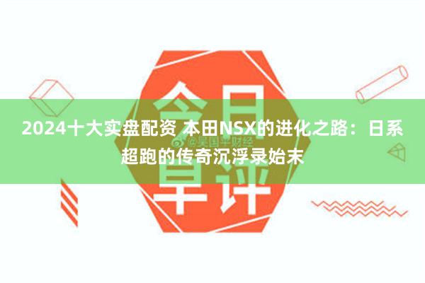 2024十大实盘配资 本田NSX的进化之路：日系超跑的传奇沉浮录始末