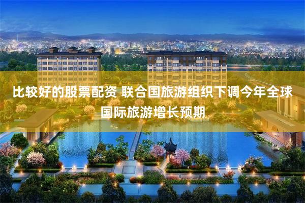 比较好的股票配资 联合国旅游组织下调今年全球国际旅游增长预期