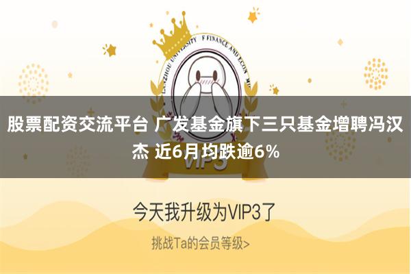 股票配资交流平台 广发基金旗下三只基金增聘冯汉杰 近6月均跌逾6%