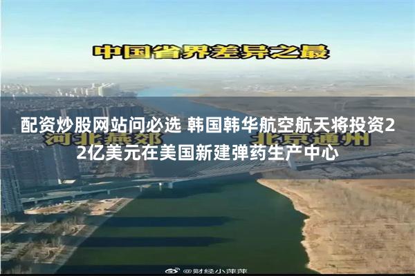 配资炒股网站问必选 韩国韩华航空航天将投资22亿美元在美国新建弹药生产中心