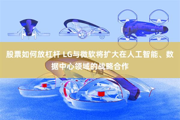 股票如何放杠杆 LG与微软将扩大在人工智能、数据中心领域的战略合作