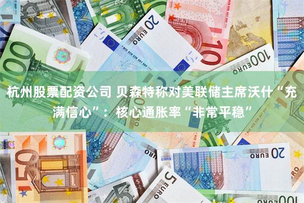 杭州股票配资公司 贝森特称对美联储主席沃什“充满信心”：核心通胀率“非常平稳”