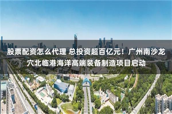 股票配资怎么代理 总投资超百亿元！广州南沙龙穴北临港海洋高端装备制造项目启动