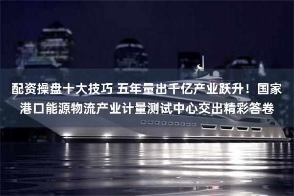 配资操盘十大技巧 五年量出千亿产业跃升!国家港口能源物流产业计量测试中心交出精彩答卷