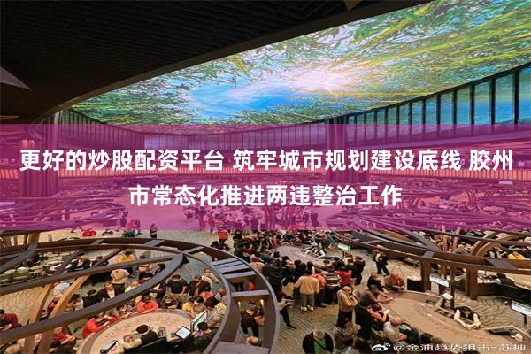 更好的炒股配资平台 筑牢城市规划建设底线 胶州市常态化推进两违整治工作
