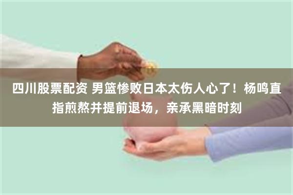 四川股票配资 男篮惨败日本太伤人心了！杨鸣直指煎熬并提前退场，亲承黑暗时刻