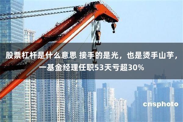 股票杠杆是什么意思 接手的是光，也是烫手山芋，一基金经理任职53天亏超30%