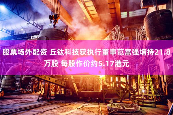 股票场外配资 丘钛科技获执行董事范富强增持21.8万股 每股作价约5.17港元