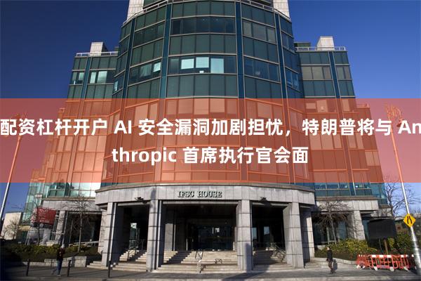 配资杠杆开户 AI 安全漏洞加剧担忧，特朗普将与 Anthropic 首席执行官会面