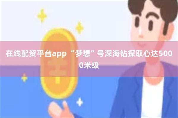 在线配资平台app “梦想”号深海钻探取心达5000米级