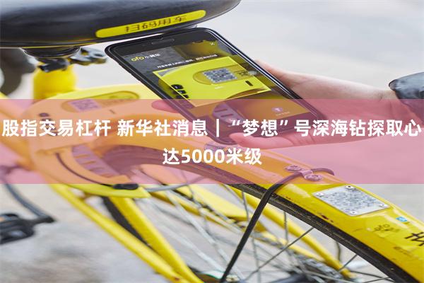 股指交易杠杆 新华社消息｜“梦想”号深海钻探取心达5000米级