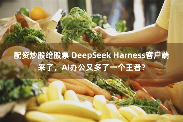 配资炒股给股票 DeepSeek Harness客户端来了，AI办公又多了一个王者？