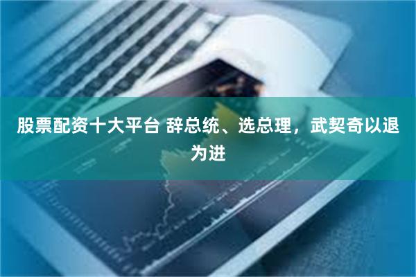 股票配资十大平台 辞总统、选总理，武契奇以退为进