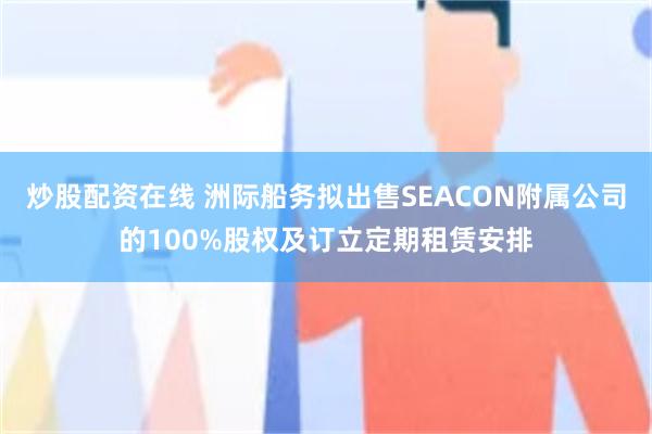 炒股配资在线 洲际船务拟出售SEACON附属公司的100%股权及订立定期租赁安排