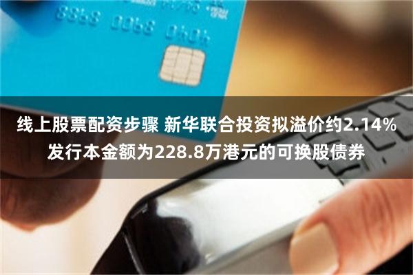 线上股票配资步骤 新华联合投资拟溢价约2.14%发行本金额为228.8万港元的可换股债券