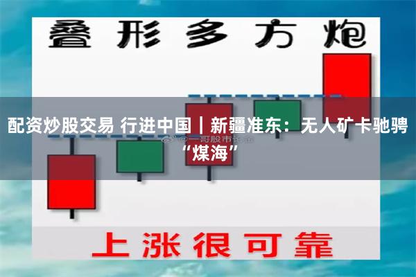 配资炒股交易 行进中国｜新疆准东：无人矿卡驰骋“煤海”