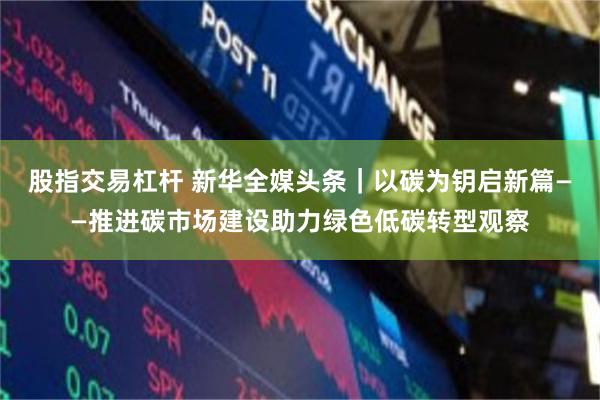 股指交易杠杆 新华全媒头条｜以碳为钥启新篇——推进碳市场建设助力绿色低碳转型观察