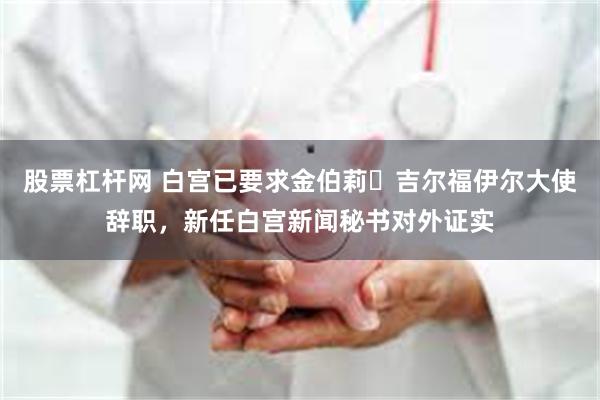 股票杠杆网 白宫已要求金伯莉・吉尔福伊尔大使辞职，新任白宫新闻秘书对外证实