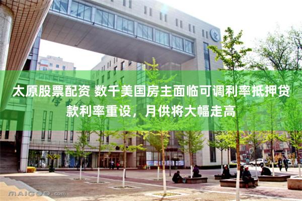 太原股票配资 数千美国房主面临可调利率抵押贷款利率重设，月供将大幅走高