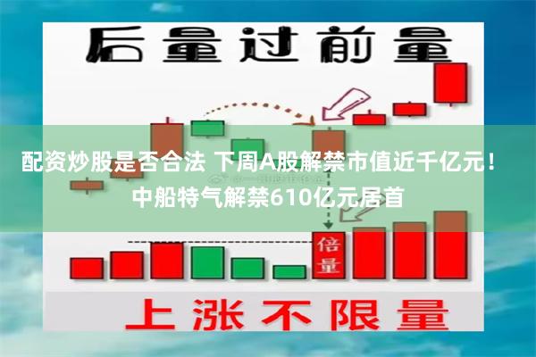 配资炒股是否合法 下周A股解禁市值近千亿元！ 中船特气解禁610亿元居首