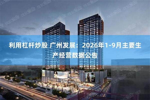 利用杠杆炒股 广州发展：2026年1-9月主要生产经营数据公告