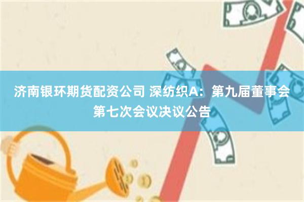 济南银环期货配资公司 深纺织A：第九届董事会第七次会议决议公告