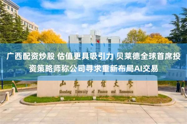 广西配资炒股 估值更具吸引力 贝莱德全球首席投资策略师称公司寻求重新布局AI交易