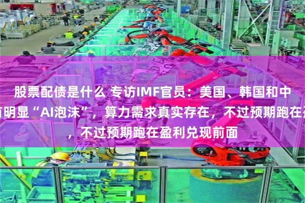 股票配债是什么 专访IMF官员：美国、韩国和中国市场都没有明显“AI泡沫”，算力需求真实存在，不过预期跑在盈利兑现前面